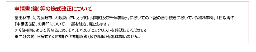 申請書(鑑)等の様式改正について:富田林市、河内長野市、大阪狭山市、太子町、河南町及び千早赤阪村においての下記の各手続きにおいて、令和3年
8月1日以降の「申請書(鑑)」の押印について、一部を除き、廃止します(申請内容によって異なるため、それぞれのチェックリストを確認してください)。※当分の間、旧様式での申請や「申請書(鑑)」の押印の有無は問いません。